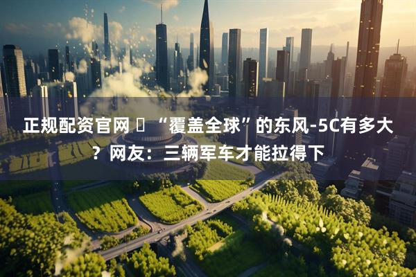 正规配资官网 ​“覆盖全球”的东风-5C有多大？网友：三辆军车才能拉得下