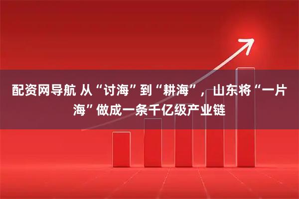 配资网导航 从“讨海”到“耕海”，山东将“一片海”做成一条千亿级产业链