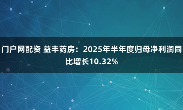 门户网配资 益丰药房：2025年半年度归母净利润同比增长10.32%