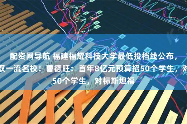 配资网导航 福建福耀科技大学最低投档线公布，超过多所双一流名校！曹德旺：首年8亿元预算招50个学生，对标斯坦福