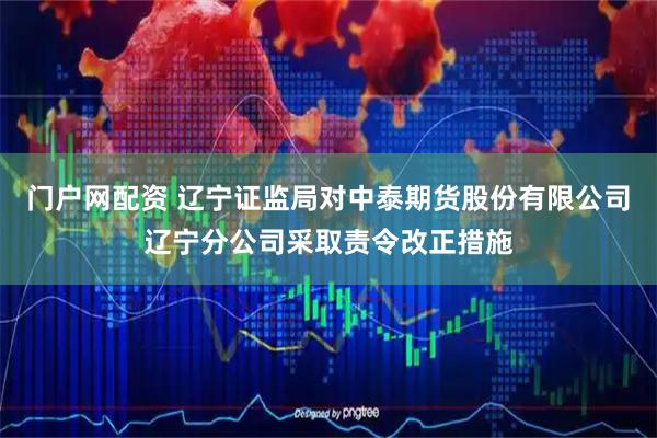 门户网配资 辽宁证监局对中泰期货股份有限公司辽宁分公司采取责令改正措施