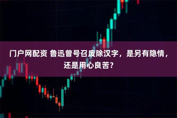 门户网配资 鲁迅曾号召废除汉字，是另有隐情，还是用心良苦？